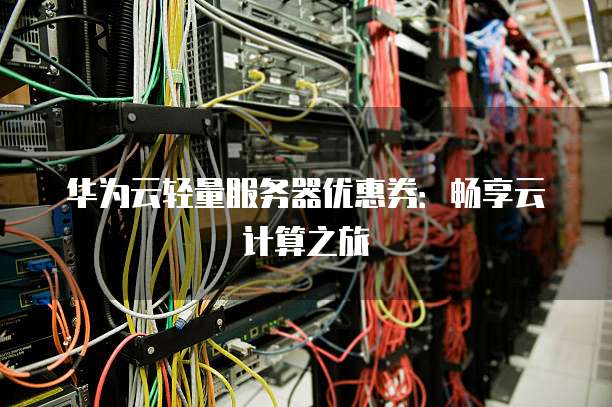 华为云轻量服务器优惠券:畅享云计算之旅