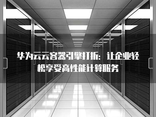 华为云云容器引擎打折:让企业轻松享受高性能计算服务