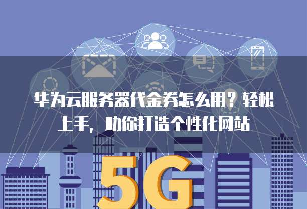 华为云服务器代金券怎么用?轻松上手,助你打造个性化网站