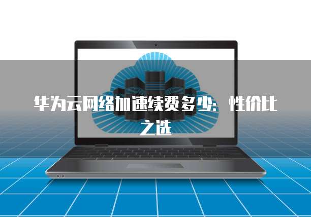 华为云网络加速续费多少:性价比之选