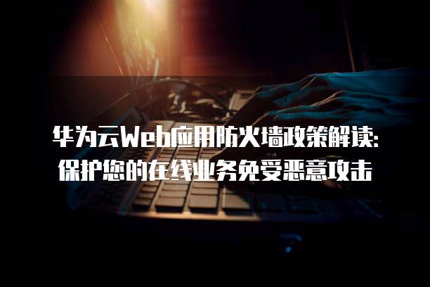 华为云Web应用防火墙政策解读:保护您的在线业务免受恶意攻击