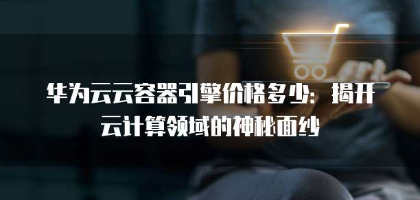 华为云云容器引擎价格多少:揭开云计算领域的神秘面纱