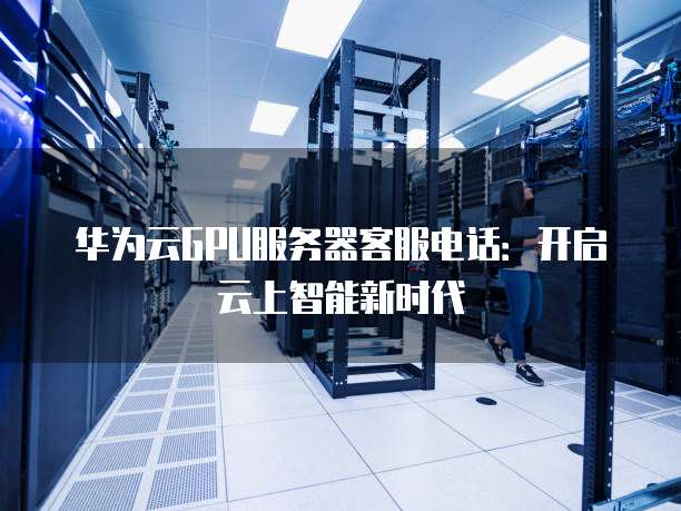 华为云GPU服务器客服电话:开启云上智能新时代