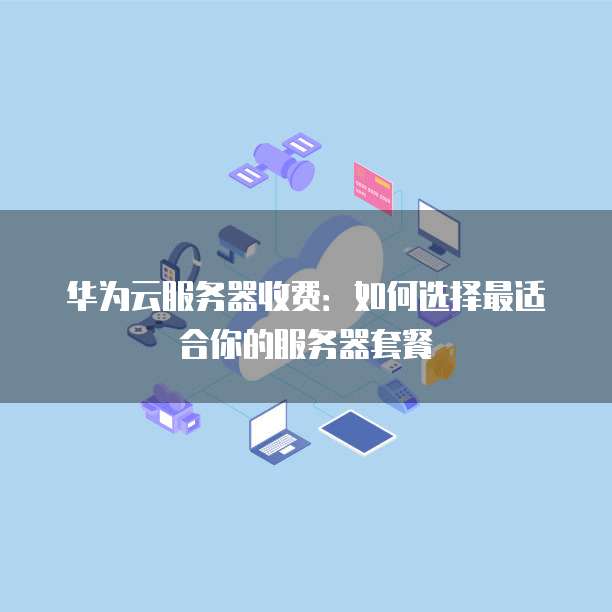 华为云服务器收费:如何选择最适合你的服务器套餐