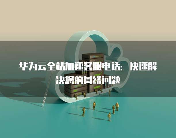华为云全站加速客服电话:快速解决您的网络问题