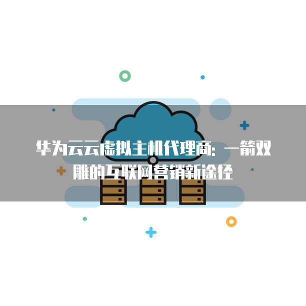 华为云云虚拟主机代理商: 一箭双雕的互联网营销新途径