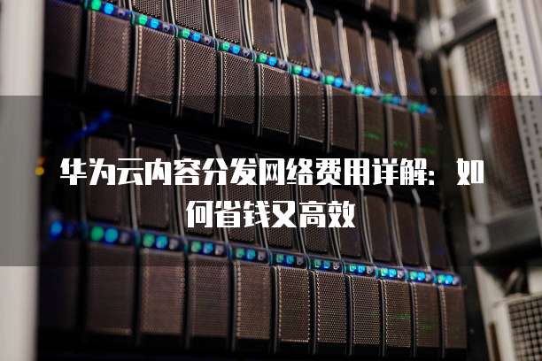 华为云内容分发网络费用详解:如何省钱又高效