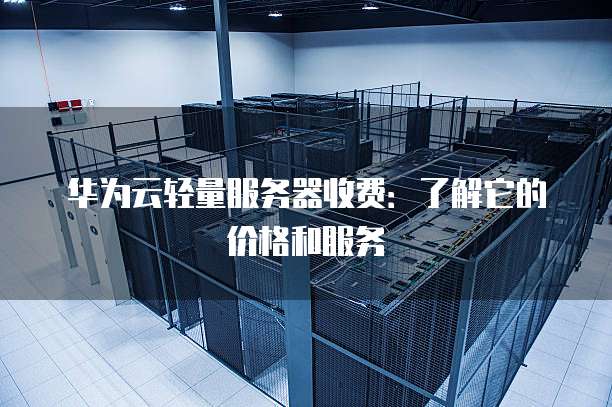 华为云轻量服务器收费:了解它的价格和服务