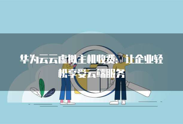 华为云云虚拟主机收费:让企业轻松享受云端服务