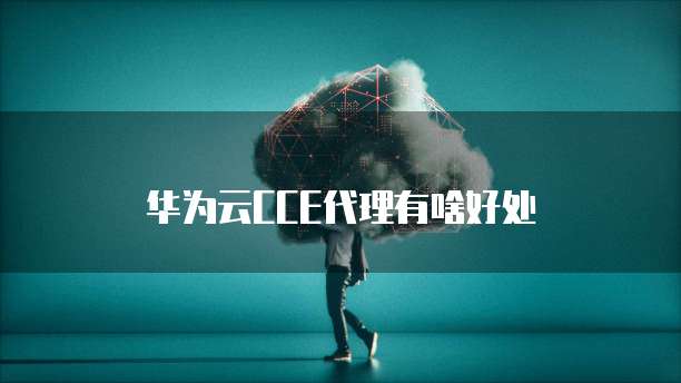 华为云CCE代理有啥好处
