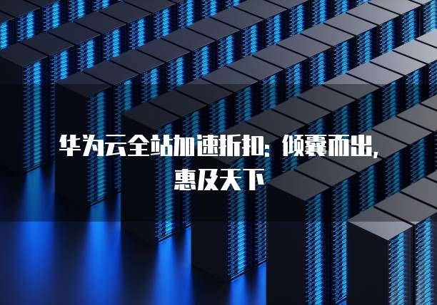 华为云全站加速折扣: 倾囊而出, 惠及天下