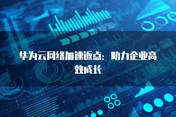 华为云网络加速返点:助力企业高效成长