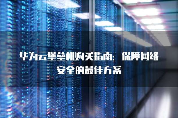 华为云堡垒机购买指南:保障网络安全的最佳方案
