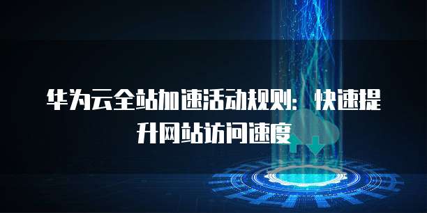 华为云全站加速活动规则:快速提升网站访问速度