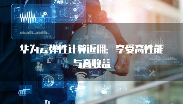 华为云弹性计算返佣:享受高性能与高收益