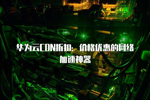 华为云CDN折扣:价格优惠的网络加速神器