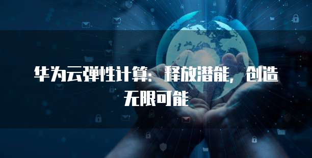 华为云弹性计算:释放潜能,创造无限可能