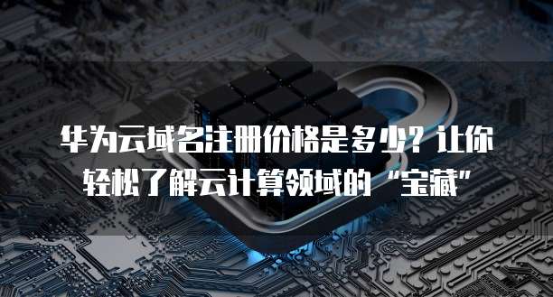 华为云域名注册价格是多少?让你轻松了解云计算领域的“宝藏”