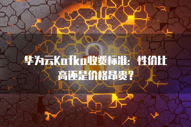 华为云Kafka收费标准:性价比高还是价格昂贵?