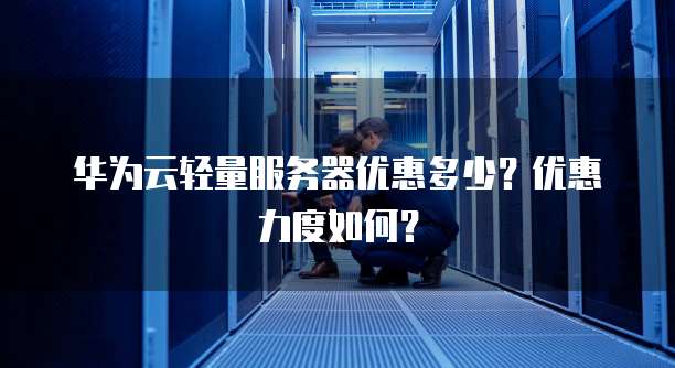 华为云轻量服务器优惠多少?优惠力度如何?