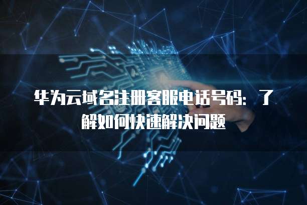 华为云域名注册客服电话号码:了解如何快速解决问题