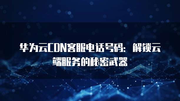华为云CDN客服电话号码:解锁云端服务的秘密武器