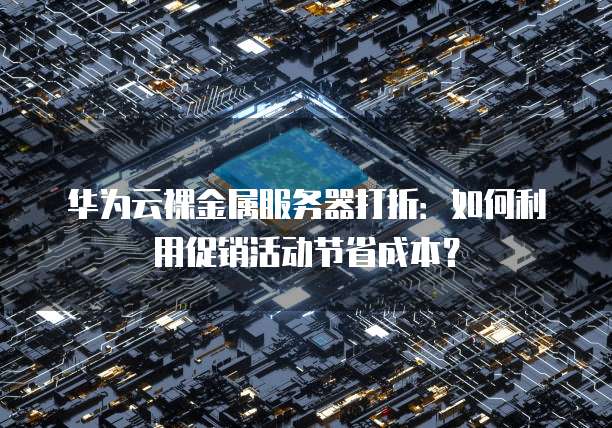 华为云裸金属服务器打折:如何利用促销活动节省成本?