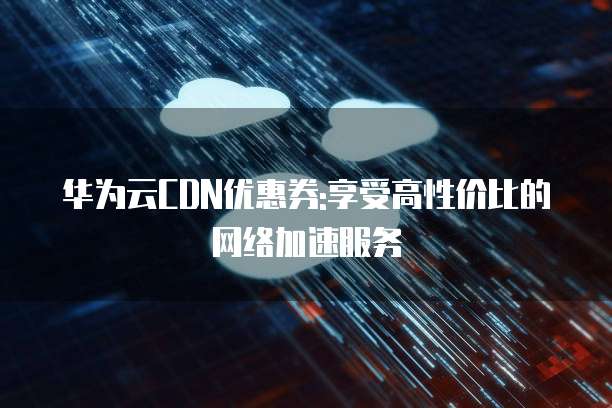 华为云CDN优惠券:享受高性价比的网络加速服务
