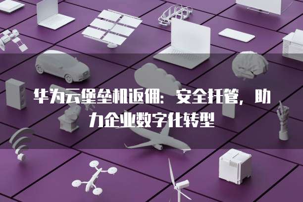 华为云堡垒机返佣:安全托管,助力企业数字化转型