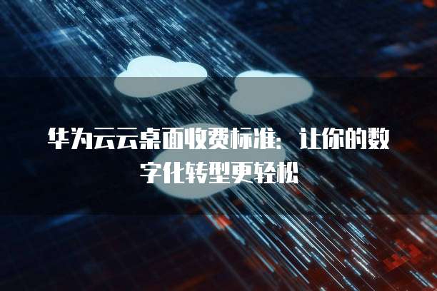 华为云云桌面收费标准:让你的数字化转型更轻松
