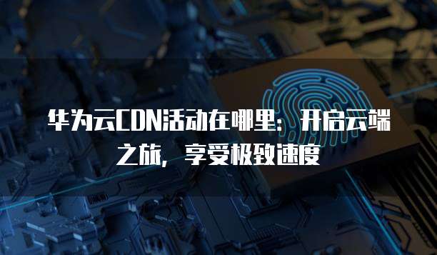 华为云CDN活动在哪里:开启云端之旅,享受极致速度