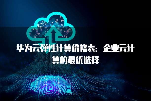 华为云弹性计算价格表:企业云计算的最优选择