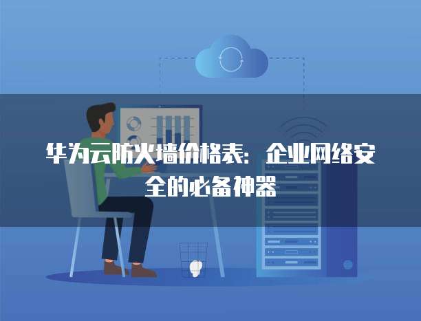 华为云防火墙价格表:企业网络安全的必备神器