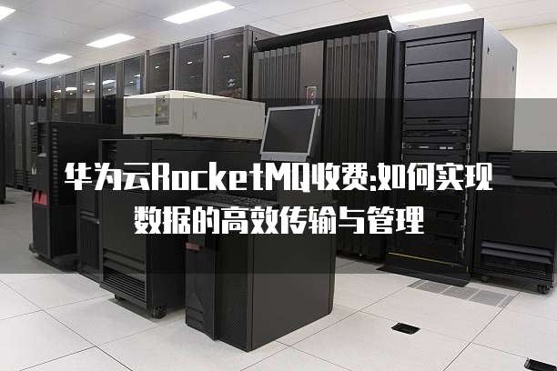 华为云RocketMQ收费:如何实现数据的高效传输与管理