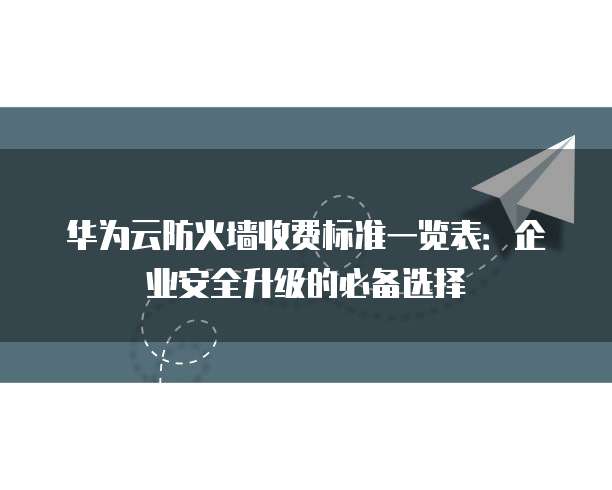 华为云防火墙收费标准一览表：企业安全升级的必备选择