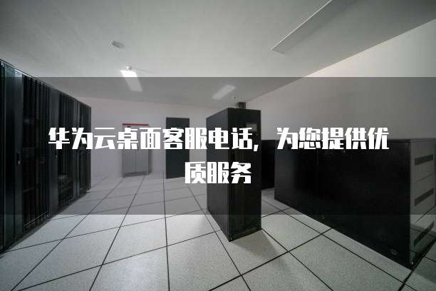 华为云桌面客服电话,为您提供优质服务
