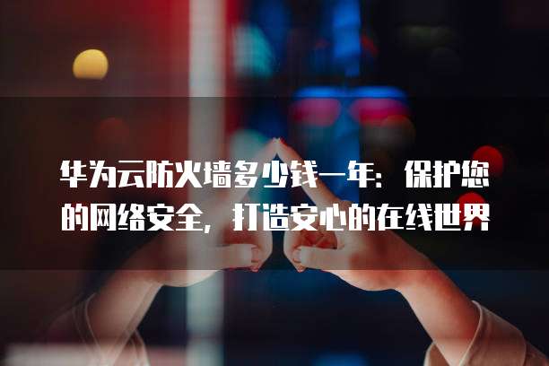 华为云防火墙多少钱一年:保护您的网络安全,打造安心的在线世界