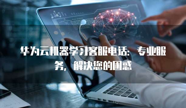 华为云机器学习客服电话：专业服务，解决您的困惑