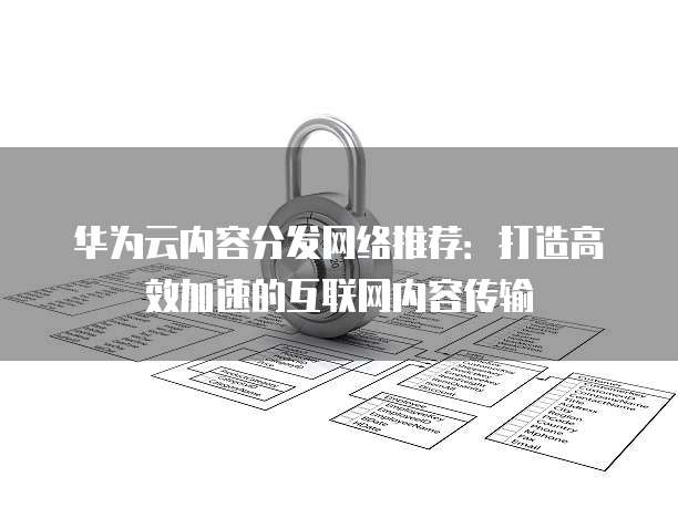 华为云内容分发网络推荐:打造高效加速的互联网内容传输