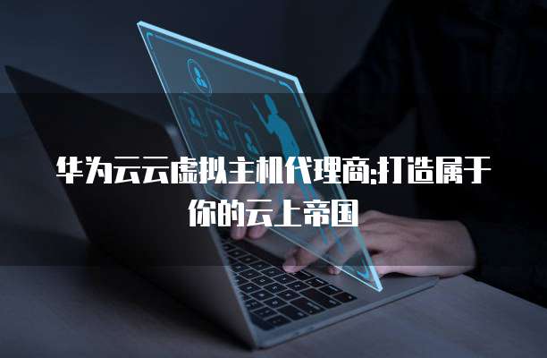 华为云云虚拟主机代理商:打造属于你的云上帝国