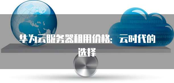 华为云服务器租用价格:云时代的选择
