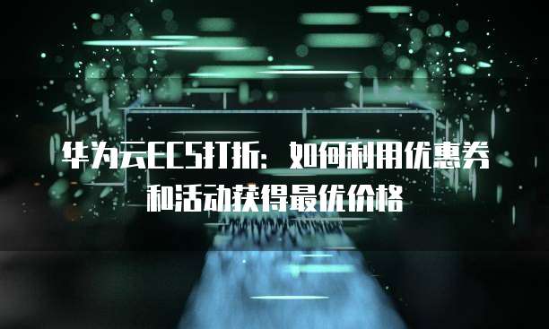 华为云ECS打折:如何利用优惠券和活动获得最优价格