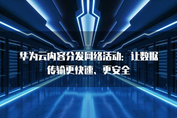 华为云内容分发网络活动:让数据传输更快速、更安全