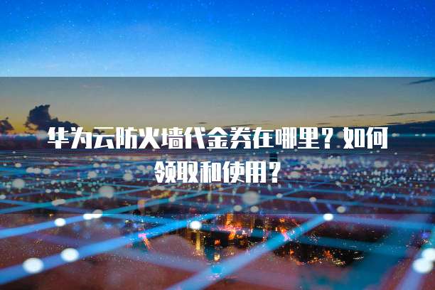 华为云防火墙代金券在哪里?如何领取和使用?