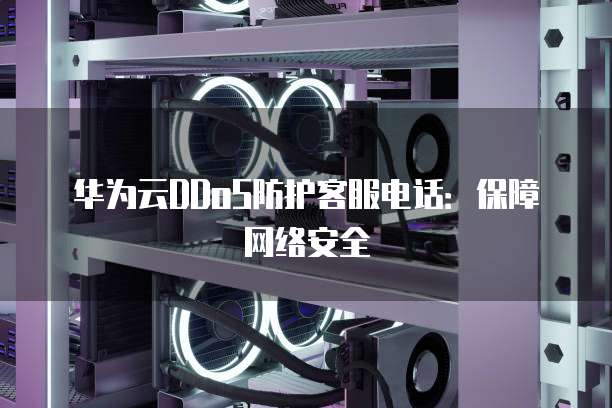 华为云DDoS防护客服电话:保障网络安全