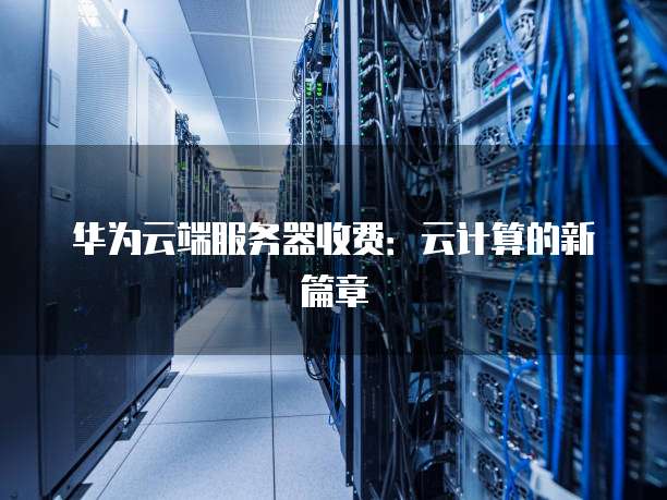 华为云端服务器收费:云计算的新篇章