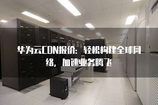 华为云CDN报价:轻松构建全球网络,加速业务腾飞