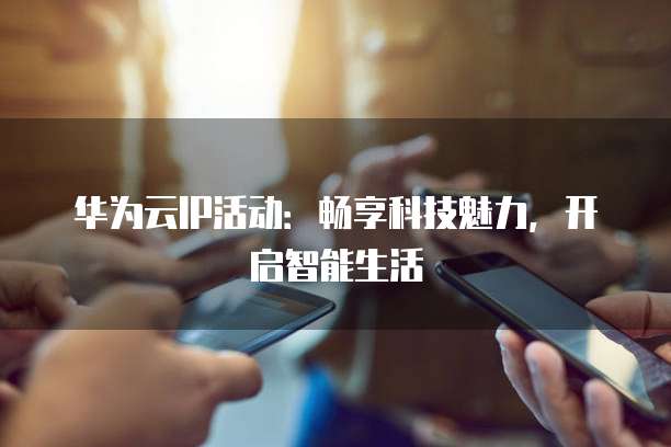 华为云IP活动:畅享科技魅力,开启智能生活