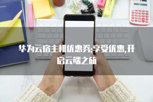 华为云宿主机优惠券:享受优惠,开启云端之旅