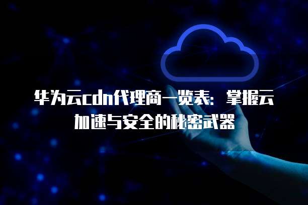 华为云cdn代理商一览表:掌握云加速与安全的秘密武器
